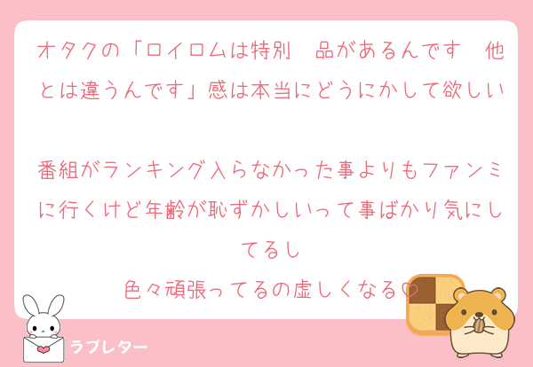 オタクの「ロイロムは特別　品があるんです　他とは違うんです」感は本当にどうにかして欲しい
番組がランキング入らなかった事よりもファンミに行くけど年齢が恥ずかしいって事ばかり気にしてるし
色々頑張ってるの虚しくなる