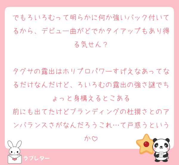 でもろいろむって明らかに何か強いバック付いてるから、デビュー曲がどでかタイアップもあり得る気せん？

タグサの露出はホリプロパワーすげえなあってなるだけなんだけど、ろいろむの露出の強さ謎でちょっと身構えるとこある
前にも出てたけどブランディングの杜撰さとのアンバランスさがなんだろうこれ…て戸惑うというか
