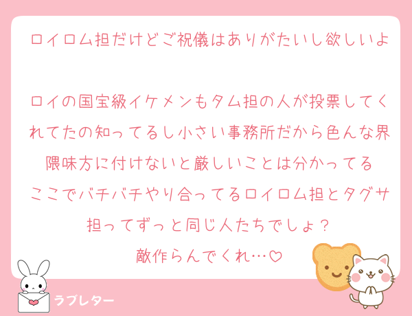 ロイロム担だけどご祝儀はありがたいし欲しいよ
ロイの国宝級イケメンもタム担の人が投票してくれてたの知ってるし小さい事務所だから色んな界隈味方に付けないと厳しいことは分かってる
ここでバチバチやり合ってるロイロム担とタグサ担ってずっと同じ人たちでしょ？
敵作らんでくれ…