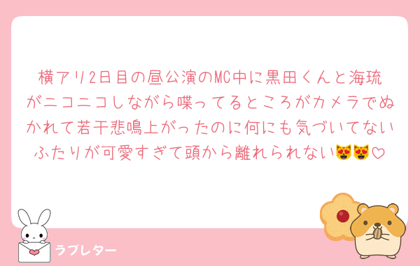 横アリ2日目の昼公演のMC中に黒田くんと海琉がニコニコしながら喋ってるところがカメラでぬかれて若干悲鳴上がったのに何にも気づいてないふたりが可愛すぎて頭から離れられない😻😻