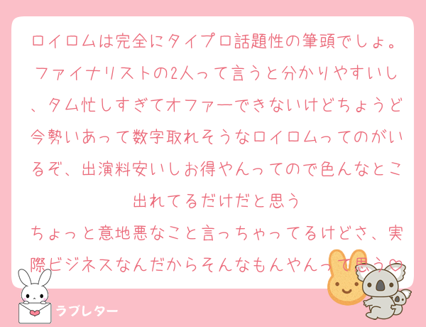 ロイロムは完全にタイプロ話題性の筆頭でしょ。ファイナリストの2人って言うと分かりやすいし、タム忙しすぎてオファーできないけどちょうど今勢いあって数字取れそうなロイロムってのがいるぞ、出演料安いしお得やんってので色んなとこ出れてるだけだと思う
ちょっと意地悪なこと言っちゃってるけどさ、実際ビジネスなんだからそんなもんやんって思う