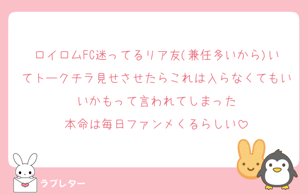 ロイロムFC迷ってるリア友(兼任多いから)いてトークチラ見せさせたらこれは入らなくてもいいかもって言われてしまった
本命は毎日ファンメくるらしい