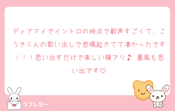 ディアマイでイントロの時点で歓声すごくて、こうきくんの歌い出しで悲鳴起きてて凄かったです！！！思い出すだけで楽しい横アリ♪ 暴風も思い出です