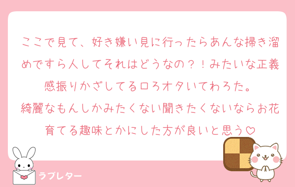 ここで見て、好き嫌い見に行ったらあんな掃き溜めですら人してそれはどうなの？！みたいな正義感振りかざしてるロろオタいてわろた。
綺麗なもんしかみたくない聞きたくないならお花育てる趣味とかにした方が良いと思う