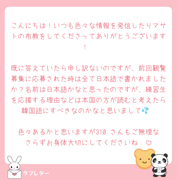 こんにちは！いつも色々な情報を発信したりマサトの布教をしてくださってありがとうございます！

既に答えていたら申し訳ないのですが、前回観覧募集に応募された時は全て日本語で書かれましたか？名前は日本語かなと思ったのですが、練習生を応援する理由などは本国の方が読むと考えたら韓国語にすべきなのかなと思いまして💦

色々あるかと思いますが310.さんもご無理なさらずお身体大切にしてくださいね🫶