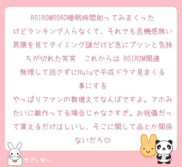 ROIROMROAD睡眠時間削ってみまくったけどランキング入らなくて、それでも危機感無い界隈を見てタイミング謎だけど急にプツンと気持ちが切れた笑笑　これからは ROIROM関連無理して回さずにHuluで平成ドラマ見まくる事にする
やっぱりファンの数増えてなんぼですよ。アホみたいに敵作ってる場合じゃなさすぎ。お祝儀だって貰えるだけほしいし、そこに関して品とか関係ないだろ