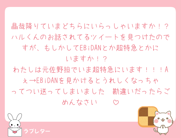 晶哉降りていまどちらにいらっしゃいますか！？ハルくんのお話されてるツイートを見つけたのですが、もしかしてEBiDANとか超特急とかにいますか！？
わたしは元佐野担でいま超特急にいます！！！Aぇ→EBiDANを見かけるとうれしくなっちゃってつい送ってしまいました🥲勘違いだったらごめんなさい🥲🥲