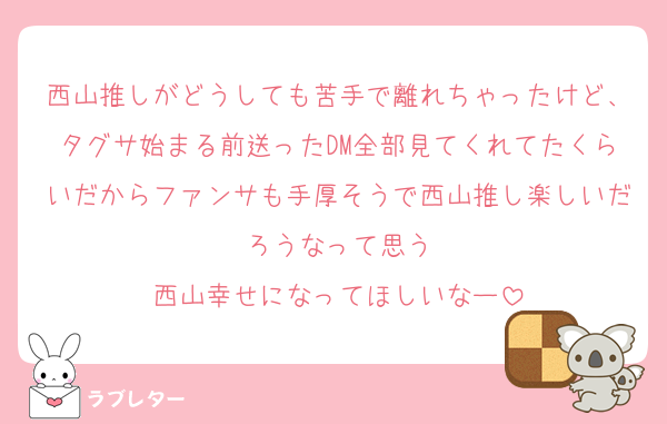 西山推しがどうしても苦手で離れちゃったけど、タグサ始まる前送ったDM全部見てくれてたくらいだからファンサも手厚そうで西山推し楽しいだろうなって思う
西山幸せになってほしいなー