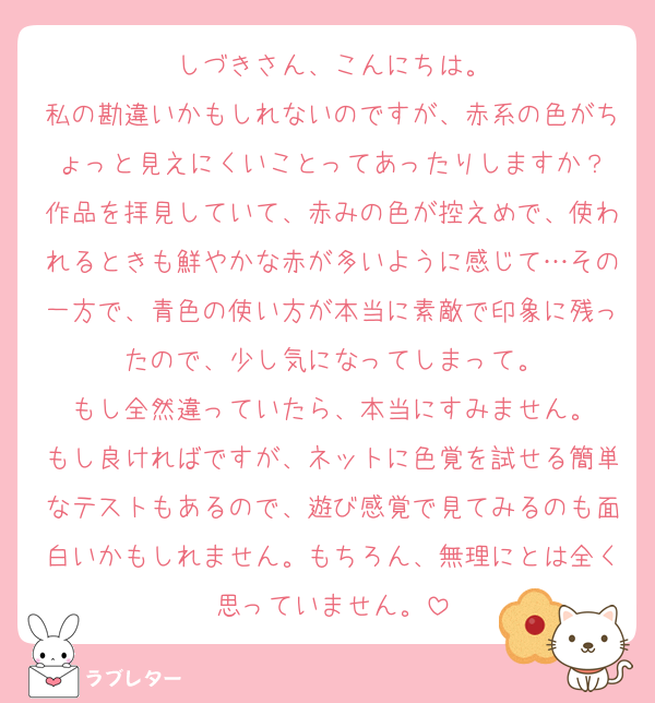 しづきさん、こんにちは。
私の勘違いかもしれないのですが、赤系の色がちょっと見えにくいことってあったりしますか？
作品を拝見していて、赤みの色が控えめで、使われるときも鮮やかな赤が多いように感じて…その一方で、青色の使い方が本当に素敵で印象に残ったので、少し気になってしまって。
もし全然違っていたら、本当にすみません。
もし良ければですが、ネットに色覚を試せる簡単なテストもあるので、遊び感覚で見てみるのも面白いかもしれません。もちろん、無理にとは全く思っていません。