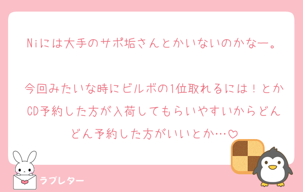 Niには大手のサポ垢さんとかいないのかなー。
今回みたいな時にビルボの1位取れるには！とかCD予約した方が入荷してもらいやすいからどんどん予約した方がいいとか…