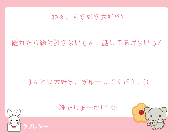 ねぇ、すき好き大好き?

離れたら絶対許さないもん、話してあげないもん

ほんとに大好き、ぎゅーしてください((

誰でしょーか!？