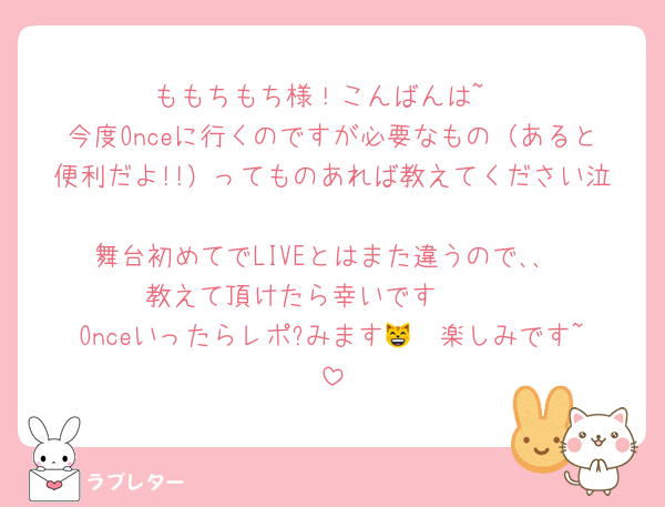 ももちもち様！こんばんは~
今度Onceに行くのですが必要なもの（あると便利だよ!!）ってものあれば教えてください泣
舞台初めてでLIVEとはまた違うので､､
教えて頂けたら幸いです🫶🏻‎
Onceいったらレポ?みます😸🩷楽しみです~