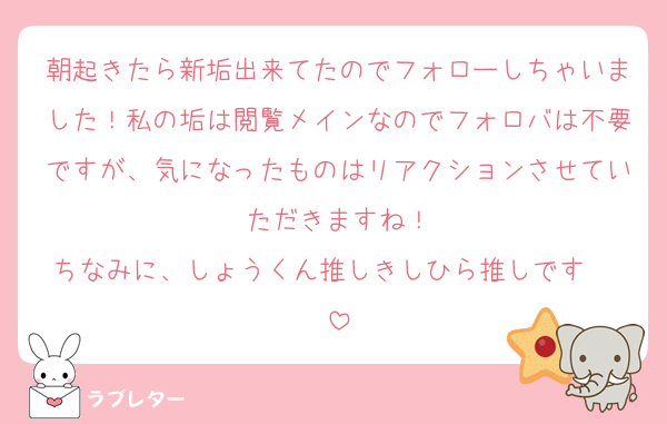 朝起きたら新垢出来てたのでフォローしちゃいました！私の垢は閲覧メインなのでフォロバは不要ですが、気になったものはリアクションさせていただきますね！
ちなみに、しょうくん推しきしひら推しです〜☺️