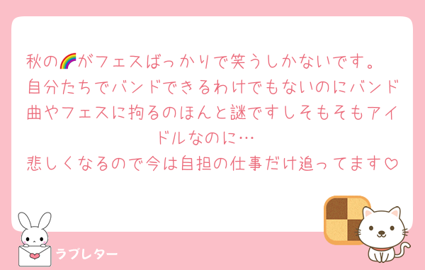 秋の🌈がフェスばっかりで笑うしかないです。
自分たちでバンドできるわけでもないのにバンド曲やフェスに拘るのほんと謎ですしそもそもアイドルなのに…
悲しくなるので今は自担の仕事だけ追ってます