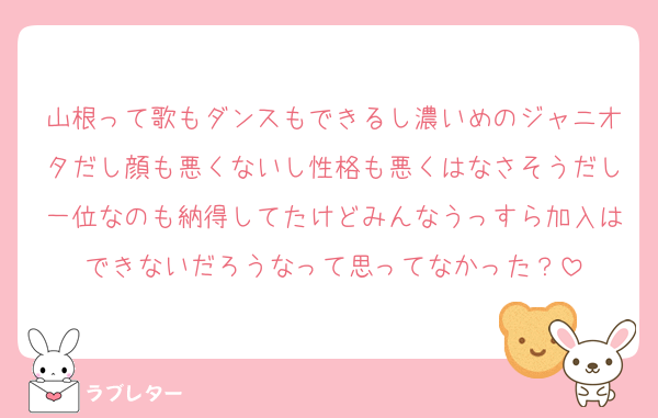 山根って歌もダンスもできるし濃いめのジャニオタだし顔も悪くないし性格も悪くはなさそうだし一位なのも納得してたけどみんなうっすら加入はできないだろうなって思ってなかった？