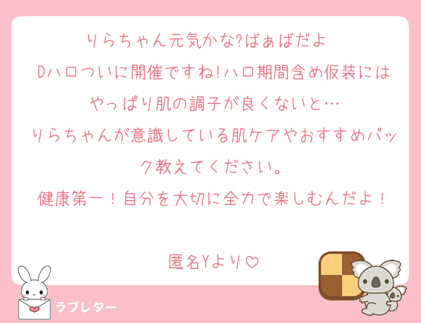 りらちゃん元気かな?ばぁばだよ〜
Dハロついに開催ですね!ハロ期間含め仮装にはやっぱり肌の調子が良くないと…
りらちゃんが意識している肌ケアやおすすめパック教えてください。
健康第一！自分を大切に全力で楽しむんだよ！

匿名Yより