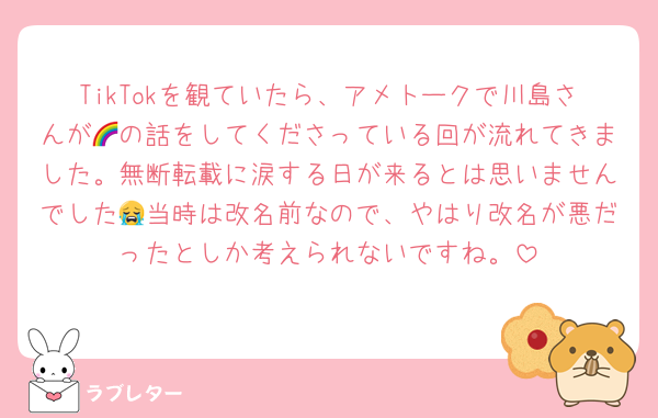 TikTokを観ていたら、アメトークで川島さんが🌈の話をしてくださっている回が流れてきました。無断転載に涙する日が来るとは思いませんでした😭当時は改名前なので、やはり改名が悪だったとしか考えられないですね。
