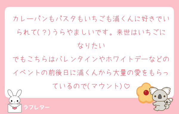 カレーパンもパスタもいちごも浦くんに好きでいられて(？)うらやましいです。来世はいちごになりたい
でもこちらはバレンタインやホワイトデーなどのイベントの前後日に浦くんから大量の愛をもらっているので(マウント)