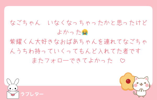 なごちゃん🥲いなくなっちゃったかと思ったけどよかった😭❤️
紫耀くん大好きなおばあちゃんを連れてなごちゃんうちわ持っていくってもんど入れてた者です
またフォローできてよかった🥰