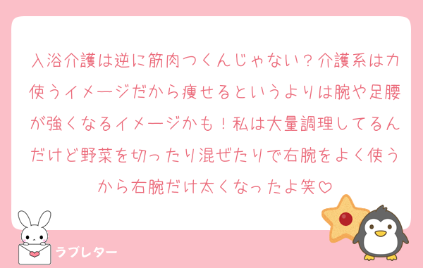 入浴介護は逆に筋肉つくんじゃない？介護系は力使うイメージだから痩せるというよりは腕や足腰が強くなるイメージかも！私は大量調理してるんだけど野菜を切ったり混ぜたりで右腕をよく使うから右腕だけ太くなったよ笑