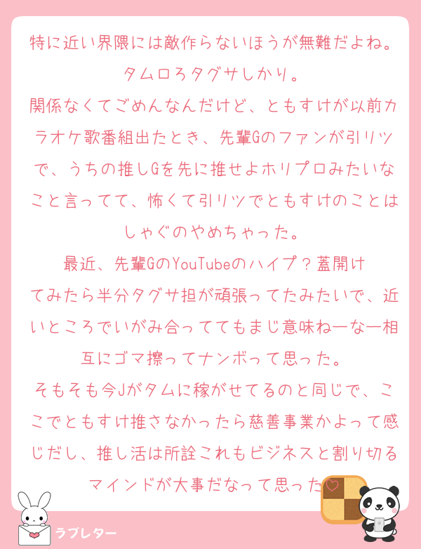 特に近い界隈には敵作らないほうが無難だよね。タムロろタグサしかり。
関係なくてごめんなんだけど、ともすけが以前カラオケ歌番組出たとき、先輩Gのファンが引リツで、うちの推しGを先に推せよホリプロみたいなこと言ってて、怖くて引リツでともすけのことはしゃぐのやめちゃった。
最近、先輩GのYouTubeのハイプ？蓋開けてみたら半分タグサ担が頑張ってたみたいで、近いところでいがみ合っててもまじ意味ねーなー相互にゴマ擦ってナンボって思った。
そもそも今Jがタムに稼がせてるのと同じで、ここでともすけ推さなかったら慈善事業かよって感じだし、推し活は所詮これもビジネスと割り切るマインドが大事だなって思った