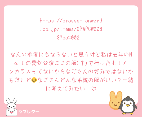 https://crosset.onward.co.jp/items/OPWPCW0083?cc=002

なんの参考にもならないと思うけど私は去年のNo.Ⅰの愛知公演にこの服(↑)で行ったよ！メンカラ入ってないからなごさんの好みではないかもだけど😣なごさんどんな系統の服がいい？一緒に考えてみたい！