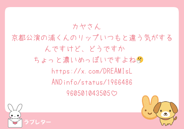 カヤさん‼️
京都公演の浦くんのリップいつもと違う気がするんですけど、どうですか🫣
ちょっと濃いめっぽいですよね🤔
https://x.com/DREAMIsLANDinfo/status/1966486960501043505