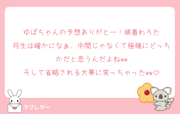 ゆぽちゃんの予想ありがとー！順番わろた
将生は確かになぁ、中間じゃなくて極端にどっちかだと思うんだよねww
そして省略される大夢に笑っちゃったww