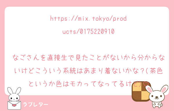 https://mix.tokyo/products/0175220910

なごさんを直接生で見たことがないから分からないけどこういう系統はあまり着ないかな？(茶色というか色はモカってなってるけど)