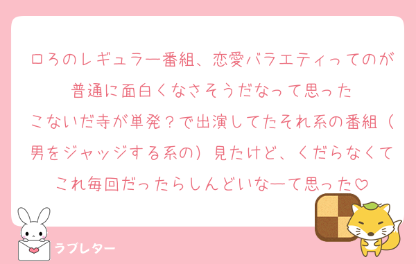 ロろのレギュラー番組、恋愛バラエティってのが普通に面白くなさそうだなって思った
こないだ寺が単発？で出演してたそれ系の番組（男をジャッジする系の）見たけど、くだらなくてこれ毎回だったらしんどいなーて思った