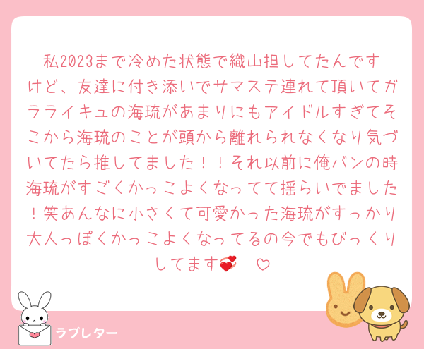 私2023まで冷めた状態で織山担してたんですけど、友達に付き添いでサマステ連れて頂いてガラライキュの海琉があまりにもアイドルすぎてそこから海琉のことが頭から離れられなくなり気づいてたら推してました！！それ以前に俺バンの時海琉がすごくかっこよくなってて揺らいでました！笑あんなに小さくて可愛かった海琉がすっかり大人っぽくかっこよくなってるの今でもびっくりしてます🫣💞