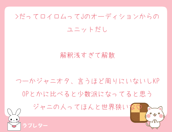 >だってロイロムってJのオーディションからのユニットだし

解釈浅すぎて解散

つーかジャニオタ、言うほど周りにいないしKPOPとかに比べると少数派になってると思う
ジャニの人ってほんと世界狭いな