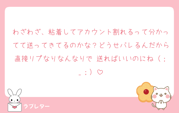 わざわざ、粘着してアカウント割れるって分かってて送ってきてるのかな？どうせバレるんだから直接リプなりなんなりで 送ればいいのにね（；_；）
