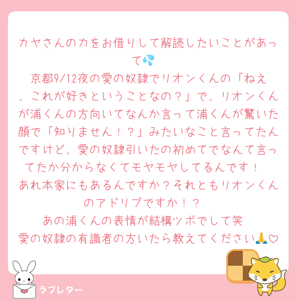 カヤさんの力をお借りして解読したいことがあって💦
京都9/12夜の愛の奴隷でリオンくんの「ねえ、これが好きということなの？」で、リオンくんが浦くんの方向いてなんか言って浦くんが驚いた顔で「知りません！？」みたいなこと言ってたんですけど、愛の奴隷引いたの初めてでなんて言ってたか分からなくてモヤモヤしてるんです！
あれ本家にもあるんですか？それともリオンくんのアドリブですか！？
あの浦くんの表情が結構ツボでして笑
愛の奴隷の有識者の方いたら教えてください🙏