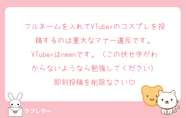 フルネームを入れてVTuberのコスプレを投稿するのは重大なマナー違反です。
VTuberはnmmnです。（この伏せ字がわからないようなら勉強してください）
即刻投稿を削除なさい