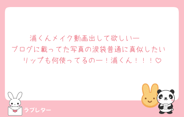浦くんメイク動画出して欲しいー🥺
ブログに載ってた写真の涙袋普通に真似したい
リップも何使ってるのー！浦くん！！！