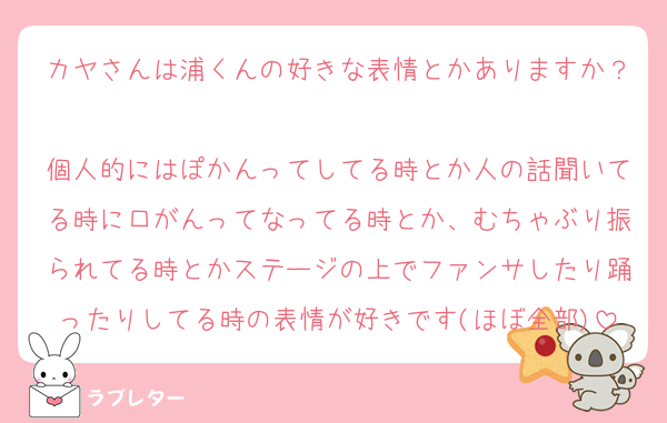 カヤさんは浦くんの好きな表情とかありますか？
個人的にはぽかんってしてる時とか人の話聞いてる時に口がんってなってる時とか、むちゃぶり振られてる時とかステージの上でファンサしたり踊ったりしてる時の表情が好きです(ほぼ全部)
