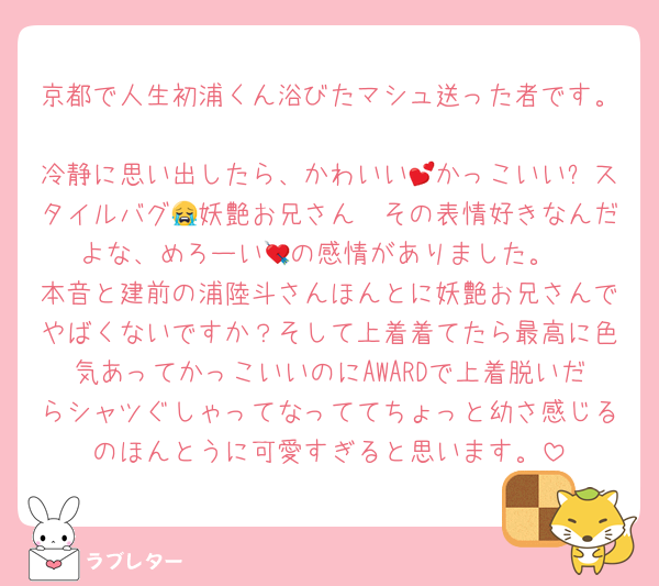 京都で人生初浦くん浴びたマシュ送った者です。
冷静に思い出したら、かわいい💕かっこいい✨スタイルバグ🥹妖艶お兄さん😭その表情好きなんだよな、めろーい💘の感情がありました。
本音と建前の浦陸斗さんほんとに妖艶お兄さんでやばくないですか？そして上着着てたら最高に色気あってかっこいいのにAWARDで上着脱いだらシャツぐしゃってなっててちょっと幼さ感じるのほんとうに可愛すぎると思います。