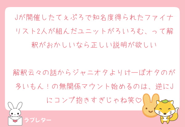 Jが開催したてぇぷろで知名度得られたファイナリスト2人が組んだユニットがろいろむ、って解釈がおかしいなら正しい説明が欲しい

解釈云々の話からジャニオタよりけーぽオタのが多いもん！の無関係マウント始めるのは、逆にJにコンプ抱きすぎじゃね笑
