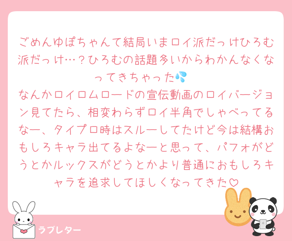 ごめんゆぽちゃんて結局いまロイ派だっけひろむ派だっけ…？ひろむの話題多いからわかんなくなってきちゃった💦
なんかロイロムロードの宣伝動画のロイバージョン見てたら、相変わらずロイ半角でしゃべってるなー、タイプロ時はスルーしてたけど今は結構おもしろキャラ出てるよなーと思って、パフォがどうとかルックスがどうとかより普通におもしろキャラを追求してほしくなってきた