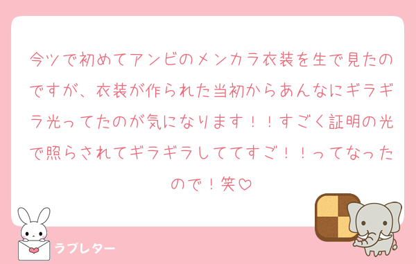 今ツで初めてアンビのメンカラ衣装を生で見たのですが、衣装が作られた当初からあんなにギラギラ光ってたのが気になります！！すごく証明の光で照らされてギラギラしててすご！！ってなったので！笑