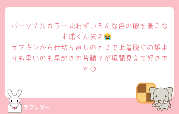 パーソナルカラー問わずいろんな色の服を着こなす浦くん天才😭
ラブキンから仕切り直しのとこで上着脱ぐの誰よりも早いのも早起きの片鱗？が垣間見えて好きです