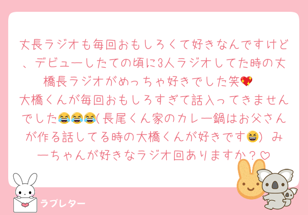 丈長ラジオも毎回おもしろくて好きなんですけど、デビューしたての頃に3人ラジオしてた時の丈橋長ラジオがめっちゃ好きでした笑💖
大橋くんが毎回おもしろすぎて話入ってきませんでした😂😂😂(長尾くん家のカレー鍋はお父さんが作る話してる時の大橋くんが好きです😆) みーちゃんが好きなラジオ回ありますか？