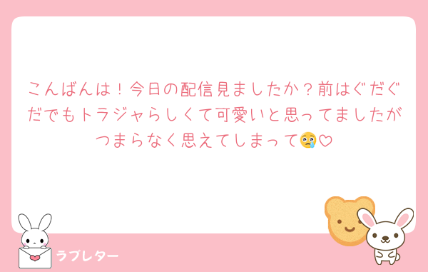 こんばんは！今日の配信見ましたか？前はぐだぐだでもトラジャらしくて可愛いと思ってましたがつまらなく思えてしまって😢