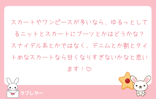スカートやワンピースが多いなら、ゆるっとしてるニットとスカートにブーツとかはどうかな？
スナイデル系とかではなく、デニムとか割とタイトめなスカートなら甘くなりすぎないかなと思います！