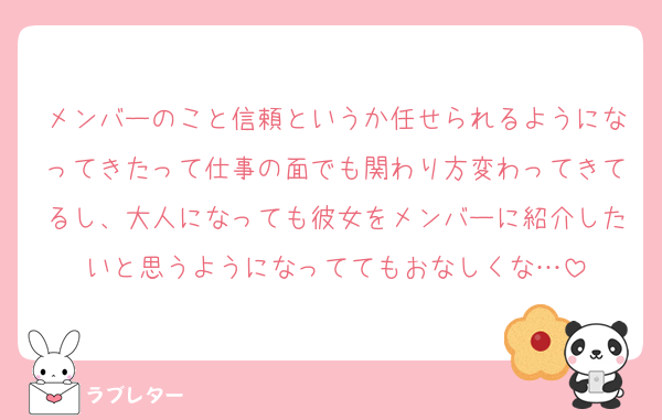 メンバーのこと信頼というか任せられるようになってきたって仕事の面でも関わり方変わってきてるし、大人になっても彼女をメンバーに紹介したいと思うようになっててもおなしくな…