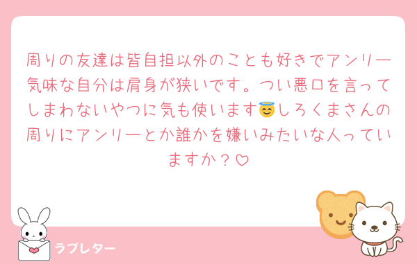 周りの友達は皆自担以外のことも好きでアンリー気味な自分は肩身が狭いです。つい悪口を言ってしまわないやつに気も使います😇しろくまさんの周りにアンリーとか誰かを嫌いみたいな人っていますか？