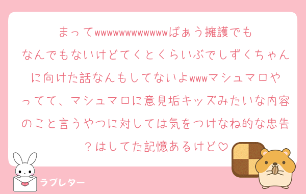 まってwwwwwwwwwwwwばぁう擁護でもなんでもないけどてくとくらいぶでしずくちゃんに向けた話なんもしてないよwwwマシュマロやってて、マシュマロに意見垢キッズみたいな内容のこと言うやつに対しては気をつけなね的な忠告？はしてた記憶あるけど
