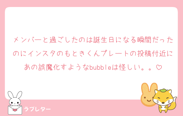 メンバーと過ごしたのは誕生日になる瞬間だったのにインスタのもときくんプレートの投稿付近にあの誤魔化すようなbubbleは怪しい。。