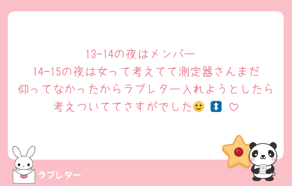 13-14の夜はメンバー
14-15の夜は女って考えてて測定器さんまだ仰ってなかったからラブレター入れようとしたら考えついててさすがでした🙂‍↕️🙂‍↕️